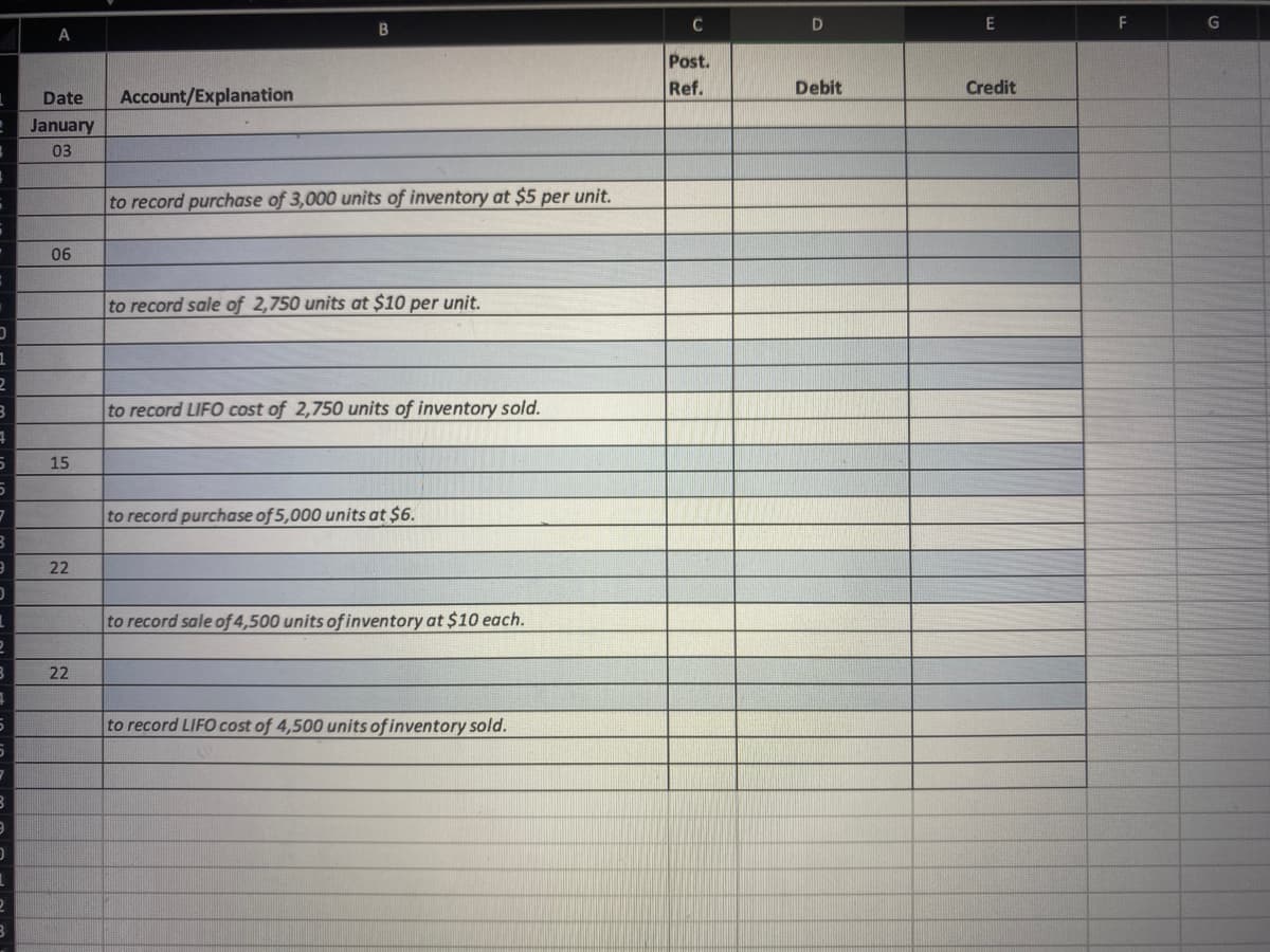 C
E
F
A
Post.
Ref.
Debit
Credit
Date
Account/Explanation
January
03
to record purchase of 3,000 units of inventory at $5 per unit.
06
to record sale of 2,750 units at $10 per unit.
to record LIFO cost of 2,750 units of inventory sold.
15
to record purchase of 5,000 units at $6.
22
to record sale of 4,500 units of inventory at $10 each.
22
to record LIFO cost of 4,500 units of inventory sold.
