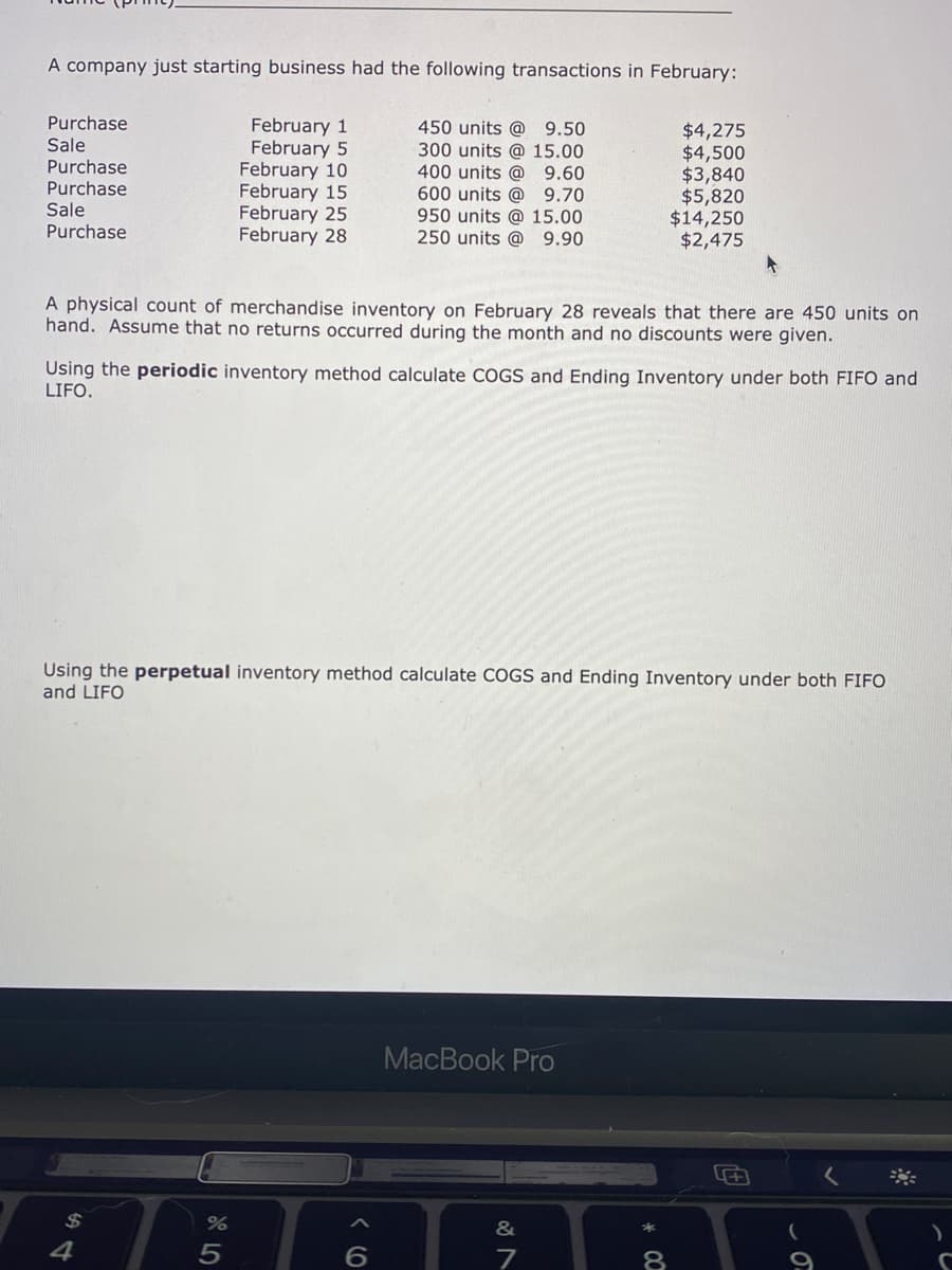 A company just starting business had the following transactions in February:
Purchase
Sale
Purchase
Purchase
Sale
Purchase
February 1
February 5
February 10
February 15
February 25
February 28
450 units @ 9.50
300 units @ 15.00
400 units @
600 units @ 9.70
950 units @ 15.00
250 units @
$4,275
$4,500
$3,840
$5,820
$14,250
$2,475
9.60
9.90
A physical count of merchandise inventory on February 28 reveals that there are 450 units on
hand. Assume that no returns occurred during the month and no discounts were given.
Using the periodic inventory method calculate COGS and Ending Inventory under both FIFO and
LIFO.
Using the perpetual inventory method calculate COGS and Ending Inventory under both FIFO
and LIFO
MacBook Pro
2$
&
4
8
* CO
