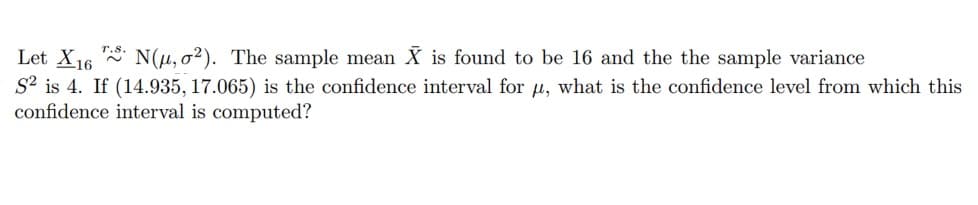 Let X16 N(u, o2). The sample mean X is found to be 16 and the the sample variance
S² is 4. If (14.935, 17.065) is the confidence interval for µ, what is the confidence level from which this
confidence interval is computed?