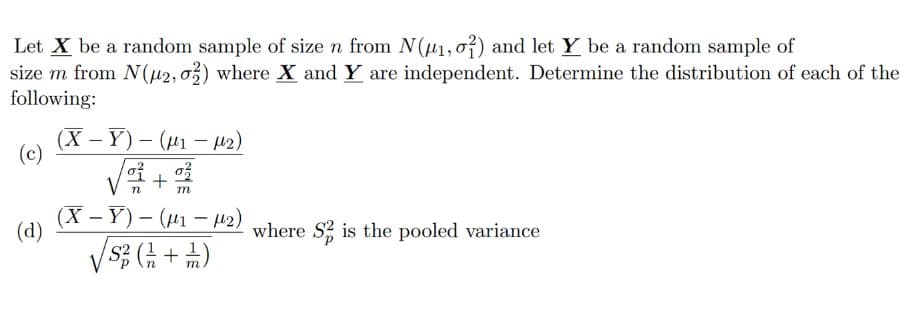 Let X be a random sample of size n from N(μ1, 01) and let Y be a random sample of
size m from N(μ2, 02) where X and Y are independent. Determine the distribution of each of the
following:
(c)
(d)
(X-Y)-(₁-M2)
√²+%22
m
(X-Y)-(₁-μ2)
√√√S/²3 ( 1/2 + 1/2)
where S is the pooled variance