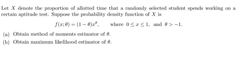 Let X denote the proportion of allotted time that a randomly selected student spends working on a
certain aptitude test. Suppose the probability density function of X is
f(x; 0) (1 - 0)xº, where 0≤x≤1, and > -1.
(a) Obtain method of moments estimator of 0.
(b) Obtain maximum likelihood estimator of 0.