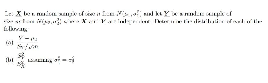 Let X be a random sample of size n from N(₁,01) and let Y be a random sample of
size m from N(μ2, 02) where X and Y are independent. Determine the distribution of each of the
following:
(a)
(b)
-
Yμ¹2
Sy/√m
assuming of = 02