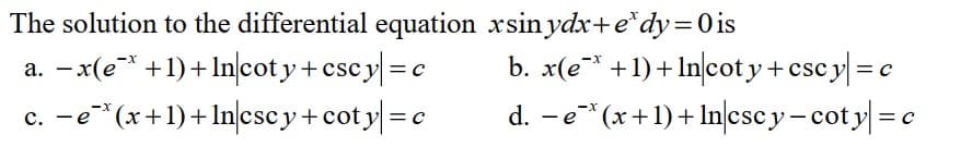 The solution to the differential equation xsin ydx+ e*dy=0 is
a. − x(e* +1) + Incoty+cscy=c
−e¯*(x+1)+ln|cscy+coty| = c
b. x(ex+1)+ Incoty+cscy| = c
-X
d. −e* (x+1)+ ln|cscy-coty| = c