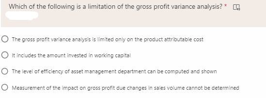 Which of the following is a limitation of the gross profit variance analysis? * O
O The gross profit variance analysis is limited only on the product attributable cost
O It includes the amount invested in working capital
O The level of efficiency of asset management department can be computed and shown
O Measurement of the impact on gross profit due changes in sales volume cannot be determined
