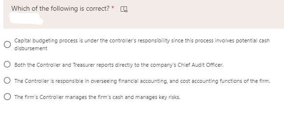 Which of the following is correct? * G
Capital budgeting process is under the controller's responsibility since this process involves potential cash
disbursement
O Both the Controller and Treasurer reports directly to the company's Chief Audit Officer.
O The Controller is responsible in overseeing financial accounting, and cost accounting functions of the firm.
O The firm's Controller manages the firm's cash and manages key risks.
