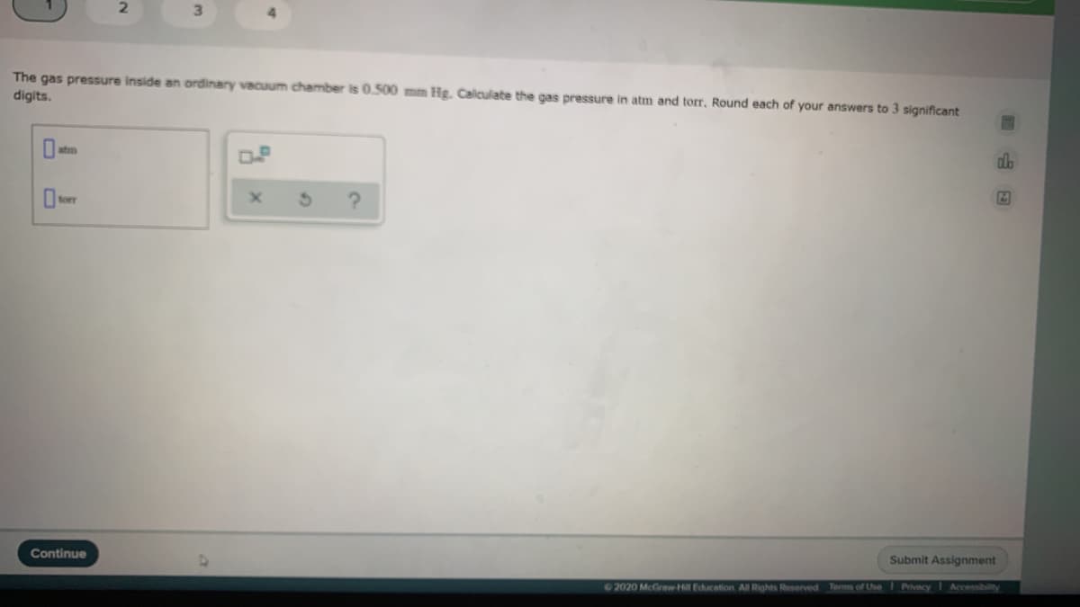 3\
The gas pressure inside an ordinary vacuum chamber is 0.500 mm Hg. Calculate the gas pressure in atm and torr. Round each of your answers to 3 significant
digits.
OP
forr
Continue
Submit Assignment
2020 McGraw-Hill Educetion Al Rights Reserved Terms of Use
Privacy
Accessibility
