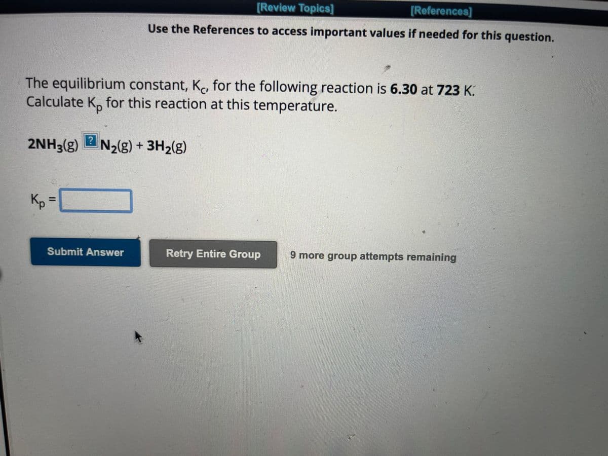 The equilibrium constant, K, for the following reaction is 6.30 at 723 K.
Calculate Ko for this reaction at this temperature.
Kp
?
2NH3(g) N₂(g) + 3H₂(g)
11
[Review Topics]
[References]
Use the References to access important values if needed for this question.
Submit Answer
Retry Entire Group
9 more group attempts remaining