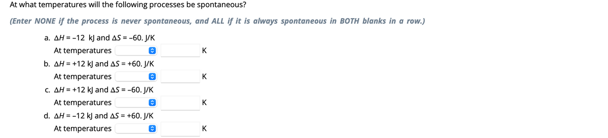 At what temperatures will the following processes be spontaneous?
(Enter NONE if the process is never spontaneous, and ALL if it is always spontaneous in BOTH blanks in a row.)
a. AH = -12 kJ and AS = -60. J/K
At temperatures
ŵ
b. AH = +12 kJ and AS = +60. J/K
At temperatures
î
c. AH = +12 kJ and AS = -60. J/K
At temperatures
ŷ
d. AH = -12 kJ and AS = +60. J/K
At temperatures
ŵ
K
K
K
K