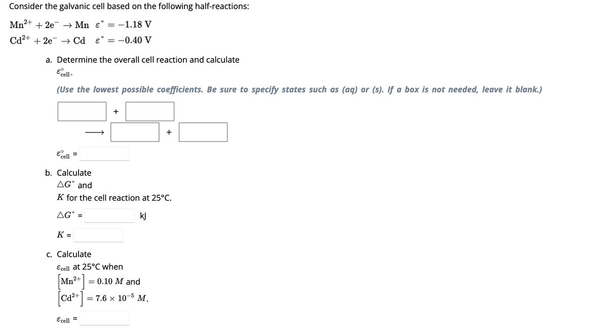 Consider the galvanic cell based on the following half-reactions:
Mn²+ + 2e → Mn ɛ° = −1.18 V
Cd²+ + 2e7
→ Cd & = -0.40 V
a. Determine the overall cell reaction and calculate
E cell.
(Use the lowest possible coefficients. Be sure to specify states such as (aq) or (s). If a box is not needed, leave it blank.)
εº
cell
K
b. Calculate
AG and
K for the cell reaction at 25°C.
AGⓇ =
kJ
=
+
c. Calculate
+
Ecell at 25°C when
= 0.10 M and
[Mn²+ ]
[ca²+] = 7.6 × 10-5 M.
Ecell =