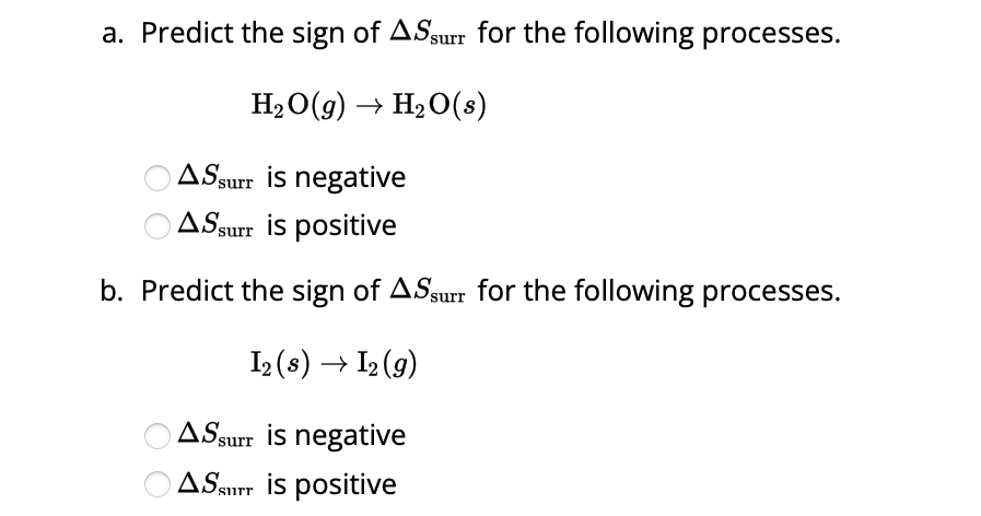 a. Predict the sign of ASsurr for the following processes.
H₂O(g) → H₂O(s)
AS surr is negative
AS surr is positive
b. Predict the sign of ASsurr for the following processes.
I₂ (s) → 1₂ (9)
AS surr is negative
ASSTT is positive