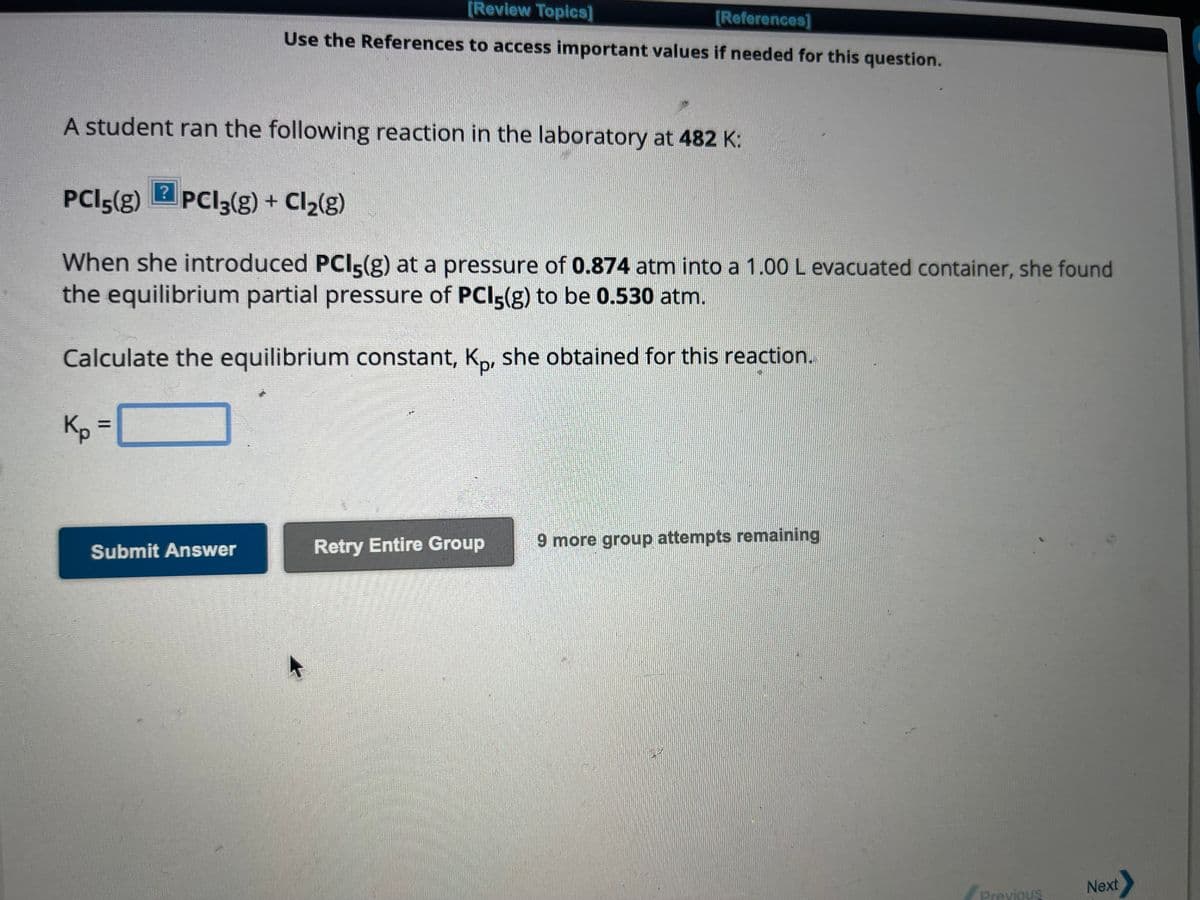 [Review Topics]
[References]
Use the References to access important values if needed for this question.
A student ran the following reaction in the laboratory at 482 K:
?
PCI 5(g) PCI 3(g) + Cl₂(g)
When she introduced PCI5(g) at a pressure of 0.874 atm into a 1.00 L evacuated container, she found
the equilibrium partial pressure of PCI5(g) to be 0.530 atm.
Calculate the equilibrium constant, Kp, she obtained for this reaction.
Kp = [
Submit Answer
Retry Entire Group
9 more group attempts remaining
Previous
Next