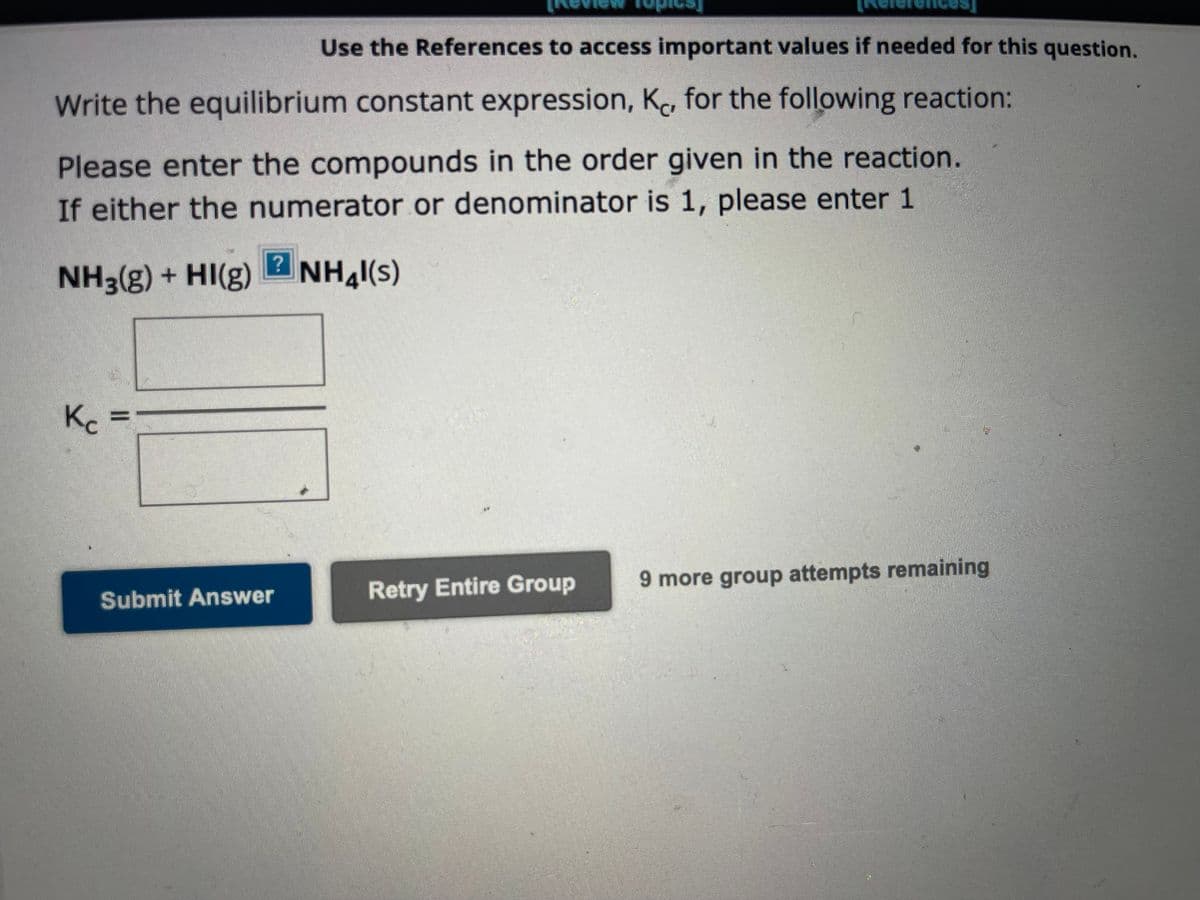 Use the References to access important values if needed for this question.
Write the equilibrium constant expression, K, for the following reaction:
Please enter the compounds in the order given in the reaction.
If either the numerator or denominator is 1, please enter 1
NH3(g) + HI(g) NHal(s)
Kc =
?
Submit Answer
Retry Entire Group
9 more group attempts remaining