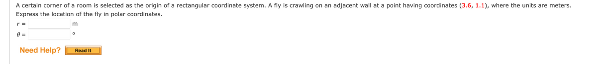 A certain corner of a room is selected as the origin of a rectangular coordinate system. A fly is crawling on an adjacent wall at a point having coordinates (3.6, 1.1), where the units are meters.
Express the location of the fly in polar coordinates.
m
r =
0 =
Need Help?
O
Read It