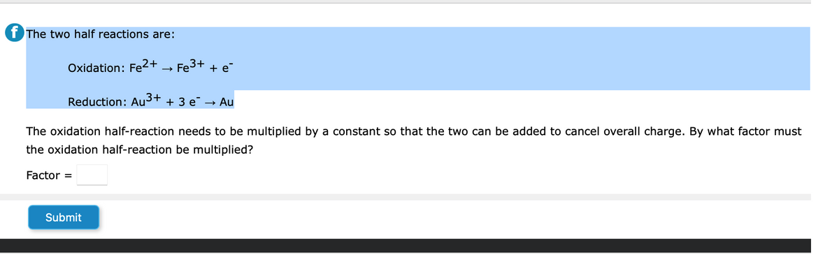The two half reactions are:
Oxidation: Fe2+
Fe³+ + e
Reduction: Au³+ + 3 e →
Submit
> Au
The oxidation half-reaction needs to be multiplied by a constant so that the two can be added to cancel overall charge. By what factor must
the oxidation half-reaction be multiplied?
Factor =