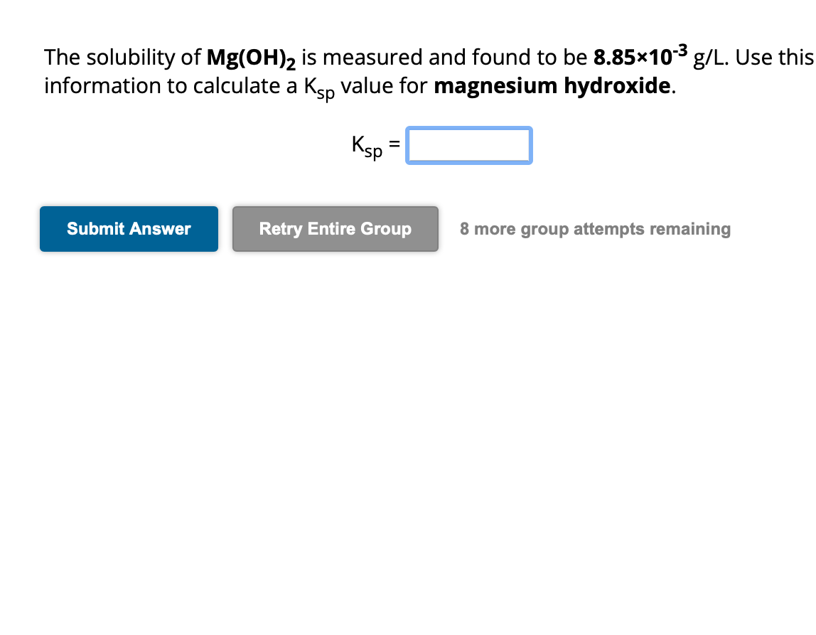 The solubility of Mg(OH)2 is measured and found to be 8.85×10-³ g/L. Use this
information to calculate a Ksp value for magnesium hydroxide.
Submit Answer
Ksp
=
Retry Entire Group
8 more group attempts remaining