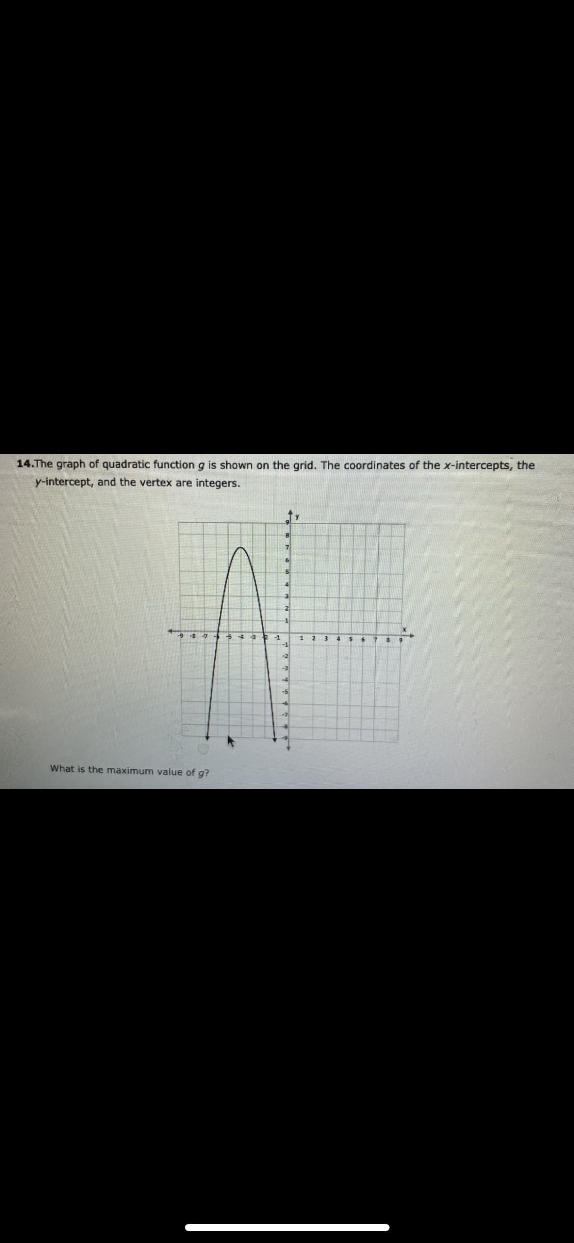 14.The graph of quadratic function g is shown on the grid. The coordinates of the x-intercepts, the
y-intercept, and the vertex are integers.
-9 -8
5 -4 -3
-1
-1
-2
-3
-5
What is the maximum value of g?
