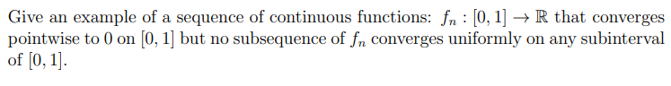 Give an example of a sequence of continuous functions: fn : [0, 1] → R that converges
pointwise to 0 on [0, 1] but no subsequence of fn converges uniformly on any subinterval
of [0, 1].
