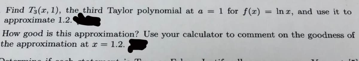 Find T3(x, 1), the third Taylor polynomial at a = 1 for f(x)
approximate 1.2.
In x, and use it to
How good is this approximation? Use your calculator to comment on the goodness of
the approximation at x = 1.2.
