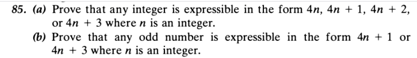 85. (a) Prove that any integer is expressible in the form 4n, 4n + 1, 4n + 2,
or 4n + 3 where n is an integer.
(b) Prove that any odd number is expressible in the form 4n + 1 or
4n + 3 where n is an integer.
