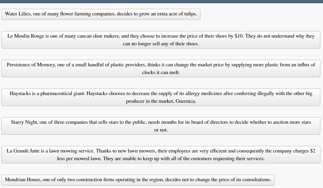 Water Lilies, one of many flower farming companies, decides to grow an extra acre of tulips.
Le Moulin Rouge is one of many cancan shoe makers, and they choose to increase the price of their shoes by $10. They do not understand why they
can no longer sell any of their shoes.
Persistence of Memory, one of a small handful of plastic providers, thinks it can change the market price by supplying more plastic from an influx of
clocks it can melt.
Haystacks is a pharmaceutical giant. Haystacks chooses to decrease the supply of its allergy medicines after conferring illegally with the other big
producer in the market, Guernica.
Starry Night, one of three companies that sells stars to the public, needs months for its board of directors to decide whether to auction more stars
or not.
La Grande Jatte is a lawn mowing service. Thanks to new lawn mowers, their employees are very efficient and consequently the company charges $2
less per mowed lawn. They are unable to keep up with all of the customers requesting their services.
Mondrian House, one of only two construction firms operating in the region, decides not to change the price of its consultations.