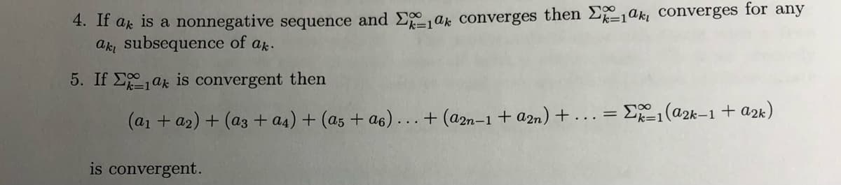 4. If ak is a nonnegative sequence and E ak converges then E1aki converges for any
ak subsequence of ak.
5. If Eak is convergent then
(a1 + a2) + (a3 + a4) + (a5 + a6)...+ (a2n-1 + a2n) + ...= E1(@2k–1 + a2k)
is convergent.
