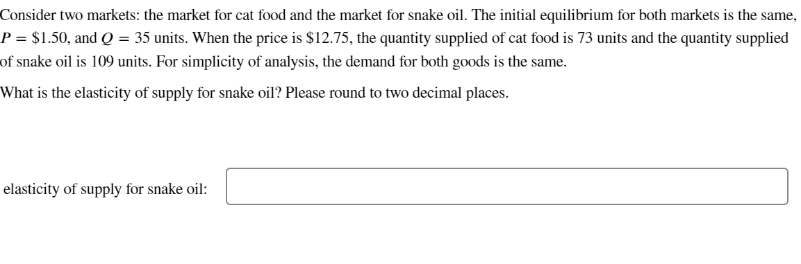 Consider two markets: the market for cat food and the market for snake oil. The initial equilibrium for both markets is the same,
P = $1.50, and Q = 35 units. When the price is $12.75, the quantity supplied of cat food is 73 units and the quantity supplied
of snake oil is 109 units. For simplicity of analysis, the demand for both goods is the same.
What is the elasticity of supply for snake oil? Please round to two decimal places.
elasticity of supply for snake oil: