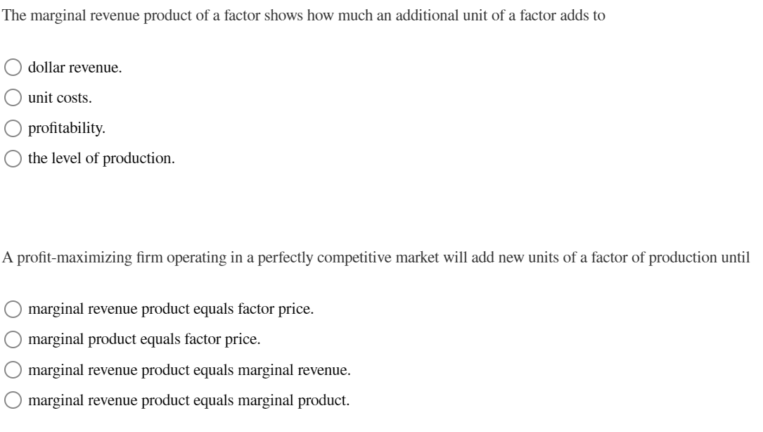 The marginal revenue product of a factor shows how much an additional unit of a factor adds to
dollar revenue.
unit costs.
O profitability.
the level of production.
A profit-maximizing firm operating in a perfectly competitive market will add new units of a factor of production until
0000
marginal revenue product equals factor price.
marginal product equals factor price.
marginal revenue product equals marginal revenue.
marginal revenue product equals marginal product.