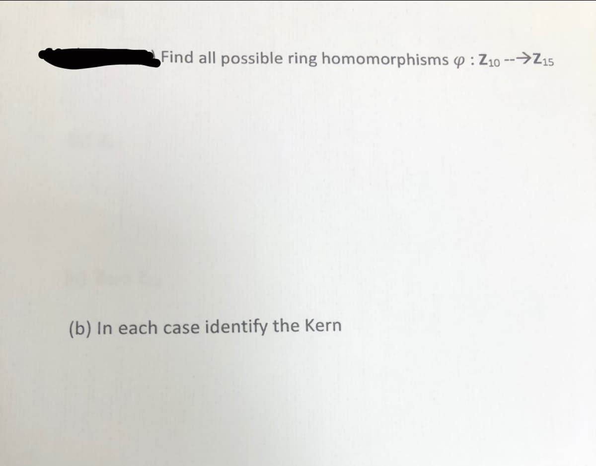 **Exercise: Exploring Ring Homomorphisms**

1. **Problem Statement:**

   Find all possible ring homomorphisms \( \varphi : \mathbb{Z}_{10} \to \mathbb{Z}_{15} \).

2. **Task:**

   (b) In each case identify the Kernel (Kern).

---

**Explanation:**

This exercise focuses on identifying ring homomorphisms between two modular arithmetic structures, specifically from the integers modulo 10 to the integers modulo 15. Understanding the kernel of each homomorphism will help in exploring the structural aspects of these mappings.