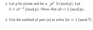 1. Let p be prime and let a
0 (mod p). Let
b = a 2 (mod p). Show that ab = 1 (mod p).
2. Use the method of part (a) to solve 2x = 1 (mod 7).