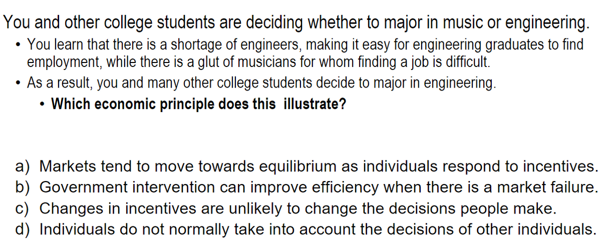 You and other college students are deciding whether to major in music or engineering.
You learn that there is a shortage of engineers, making it easy for engineering graduates to find
employment, while there is a glut of musicians for whom finding a job is difficult.
As a result, you and many other college students decide to major in engineering.
Which economic principle does this illustrate?
a) Markets tend to move towards equilibrium as individuals respond to incentives.
b) Government intervention can improve efficiency when there is a market failure.
c) Changes in incentives are unlikely to change the decisions people make.
d) Individuals do not normally take into account the decisions of other individuals.