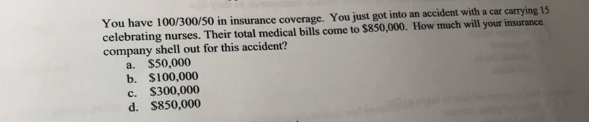 You have 100/300/50 in insurance coverage. You just got into an accident with a car carrying 15
celebrating nurses. Their total medical bills come to $850,000. How much will your insurance
company shell out for this accident?
a. $50,000
b. $100,000
c. $300,000
d. $850,000