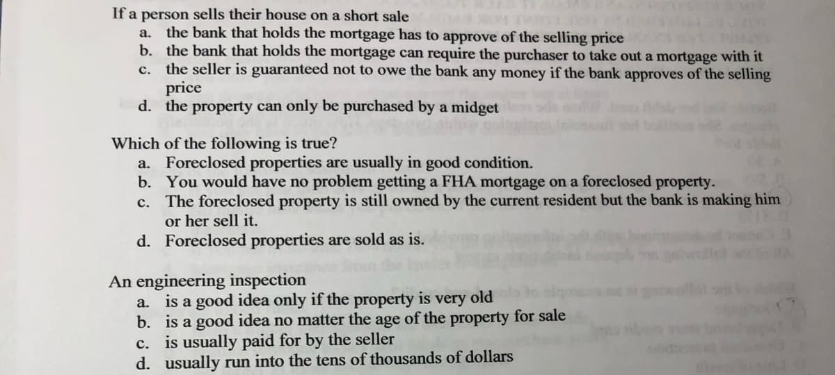 If a person sells their house on a short sale
a. the bank that holds the mortgage has to approve of the selling price
c.
b. the bank that holds the mortgage can require the purchaser to take out a mortgage with it
the seller is guaranteed not to owe the bank any money if the bank approves of the selling
price
d. the property can only be purchased by a midget
Which of the following is true?
a. Foreclosed properties are usually in good condition.
b.
c.
You would have no problem getting a FHA mortgage on a foreclosed property.
The foreclosed property is still owned by the current resident but the bank is making him
or her sell it.
d. Foreclosed properties are sold as is.
An engineering inspection
a. is a good idea only if the property is very old
b.
a good idea no matter the age of the property for sale
c.
is usually paid for by the seller
d. usually run into the tens of thousands of dollars