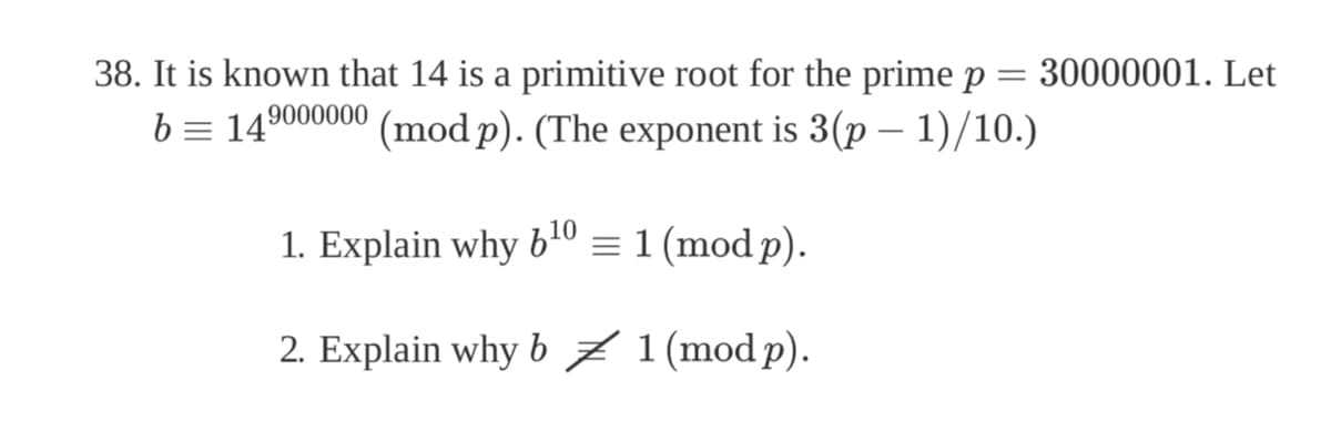 =
38. It is known that 14 is a primitive root for the prime p
14⁹000000 (mod p). (The exponent is 3(p − 1)/10.)
b =
1. Explain why 6¹0 = 1 (mod p).
2. Explain why b ‡ 1 (mod p).
30000001. Let