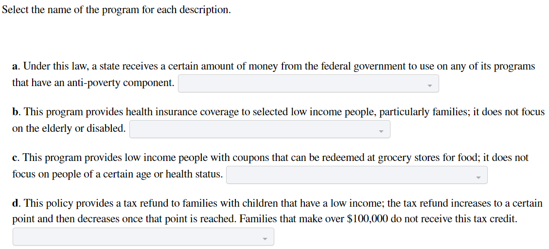 Select the name of the program for each description.
a. Under this law, a state receives a certain amount of money from the federal government to use on any of its programs
that have an anti-poverty component.
b. This program provides health insurance coverage to selected low income people, particularly families; it does not focus
on the elderly or disabled.
c. This program provides low income people with coupons that can be redeemed at grocery stores for food; it does not
focus on people of a certain age or health status.
d. This policy provides a tax refund to families with children that have a low income; the tax refund increases to a certain
point and then decreases once that point is reached. Families that make over $100,000 do not receive this tax credit.