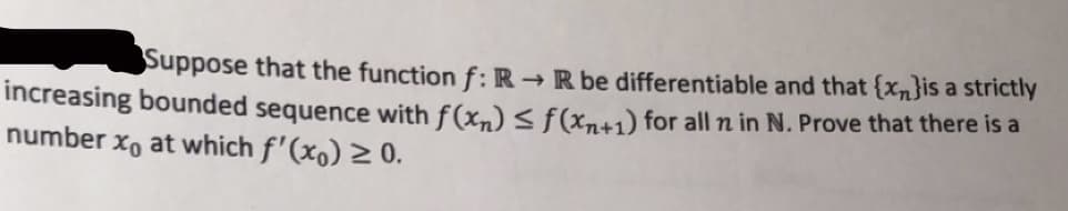 Suppose that the function f:R → R be differentiable and that {xn}is a strictly
increasing bounded sequence with f(x,) < f(xn+1) for all n in N. Prove that there is a
number x, at which f'(xo) 2 0.
