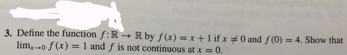 3. Define the function f: R → R by ƒ (x) = x +1 if x 0 and f(0) = 4. Show that
%3D
lim,→0
20 f (x) = 1 and f is not continuous at x = 0.
