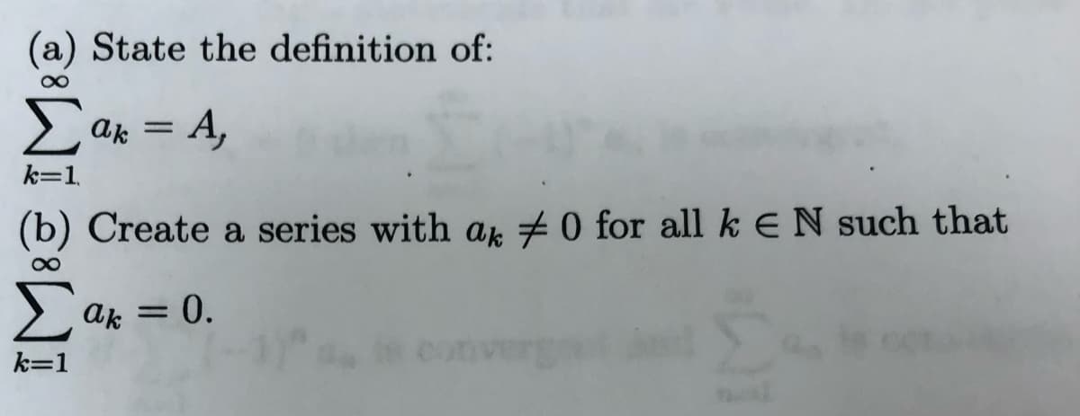 (a) State the definition of:
> ak = A,
k=1.
(b) Create a series with ak 70 for all k E N such that
> ak = 0.
k=1
