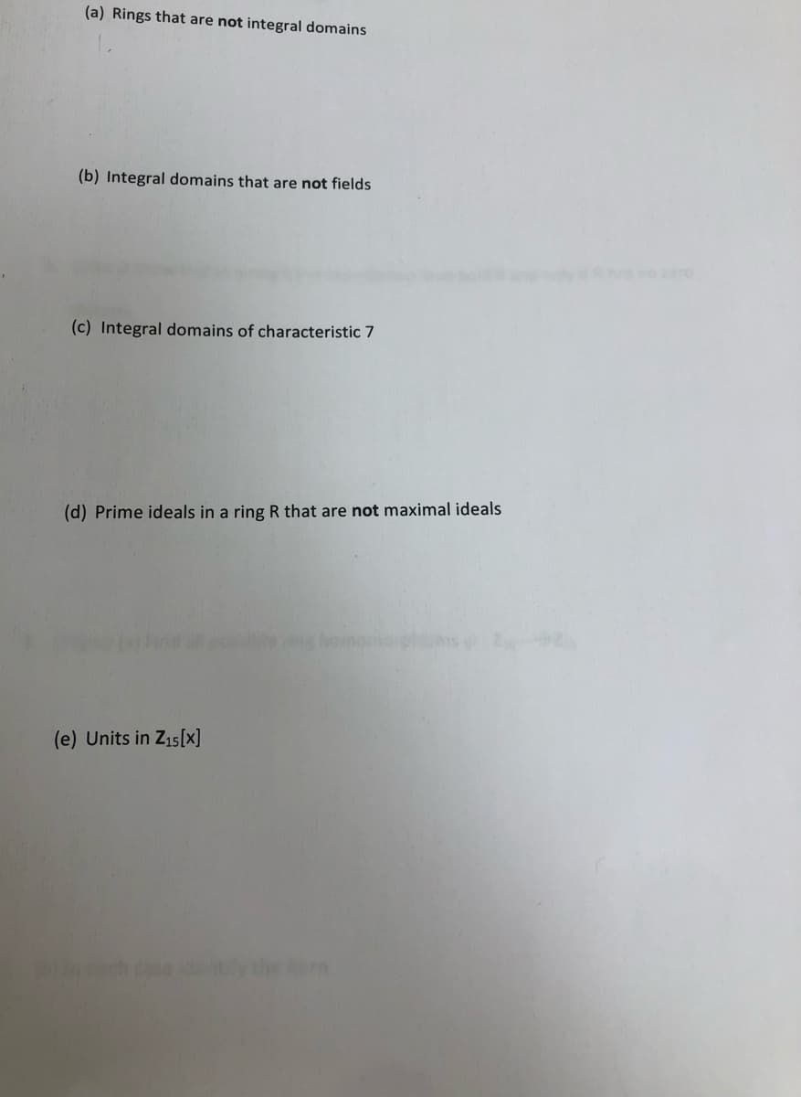 (a) Rings that are not integral domains
(b) Integral domains that are not fields
(c) Integral domains of characteristic 7
(d) Prime ideals in a ring R that are not maximal ideals
(e) Units in Z15[x]
them
