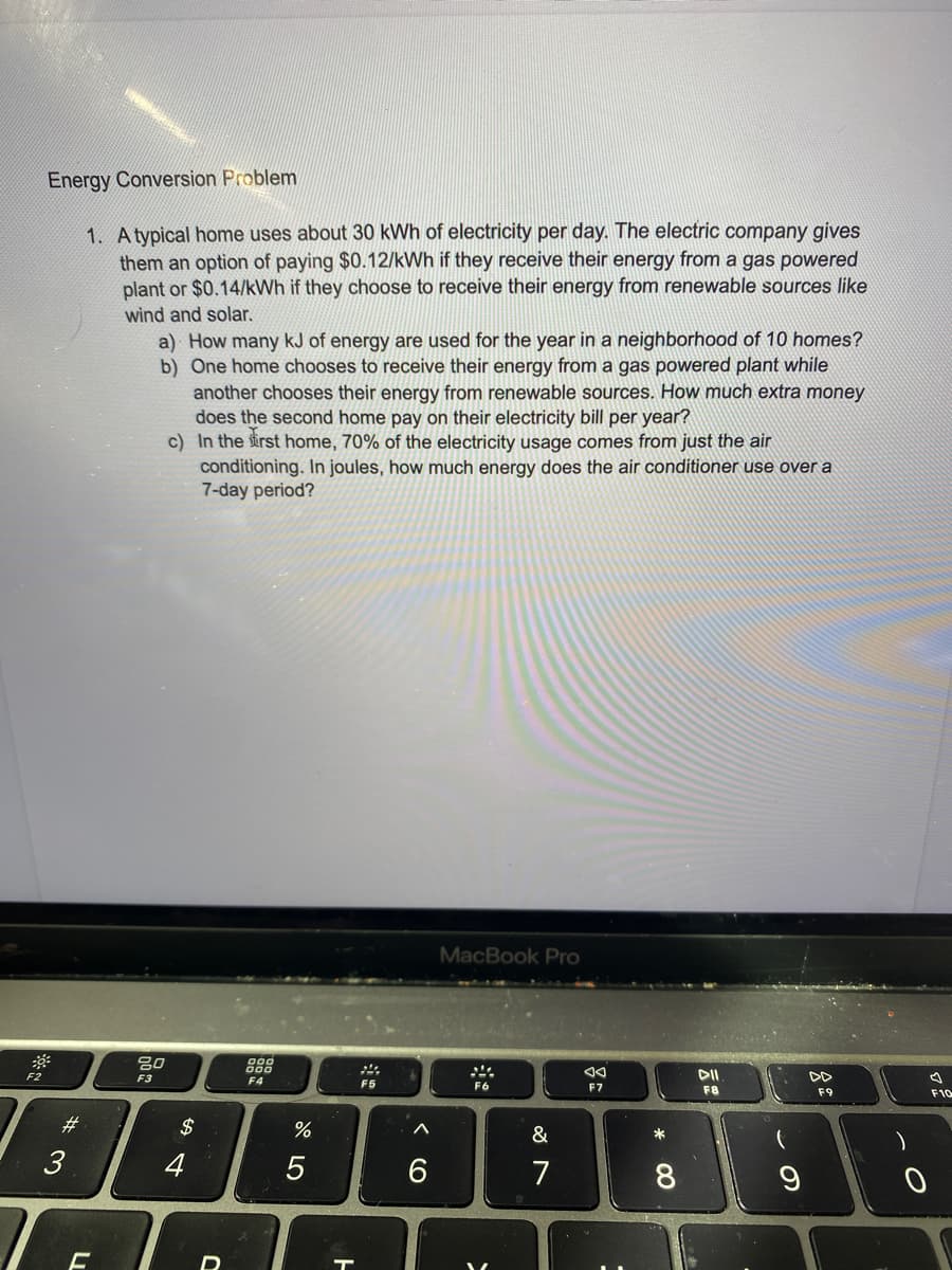 Energy Conversion Problem
1. A typical home uses about 30 kWh of electricity per day. The electric company gives
them an option of paying $0.12/kWh if they receive their energy from a gas powered
plant or $0.14/kWh if they choose to receive their energy from renewable sources like
wind and solar.
a) How many kJ of energy are used for the year in a neighborhood of 10 homes?
b) One home chooses to receive their energy from a gas powered plant while
another chooses their energy from renewable sources. How much extra money
does the second home pay on their electricity bill per year?
c) In the sirst home, 70% of the electricity usage comes from just the air
conditioning. In joules, how much energy does the air conditioner use over a
7-day period?
MacBook Pro
80
F3
DII
DD
F4
F5
F6
F7
F8
F9
F10
#3
$
&
7
CO

