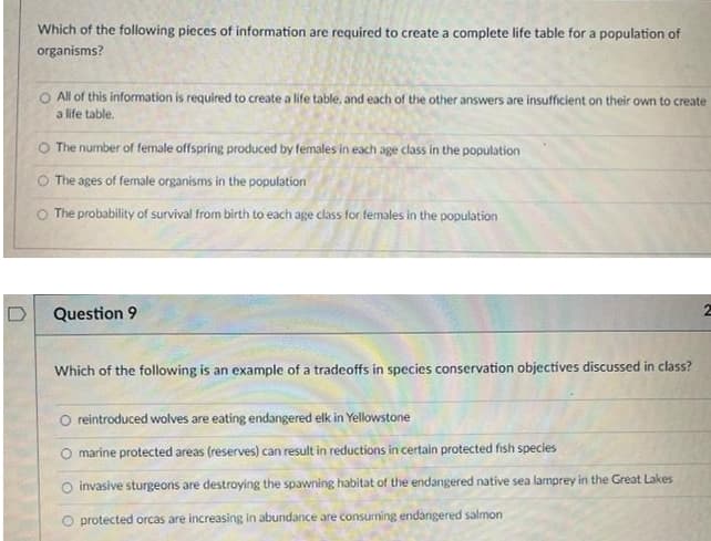 Which of the following pieces of information are required to create a complete life table for a population of
organisms?
O All of this information is required to create a life table, and each of the other answers are insufficient on their own to create
a life table.
O The number of female offspring produced by females in each age class in the population
O The ages of female organisms in the population
O The probability of survival from birth to each age class for females in the population
Question 9
Which of the following is an example of a tradeoffs in species conservation objectíves discussed in class?
O reintroduced wolves are eating endangered elk in Yellowstone
marine protected areas (reserves) can result in reductions in certain protected fish species
O invasive sturgeons are destroying the spawning habitat of the endangered native sea lamprey in the Great Lakes
O protected orcas are increasing in abundance are consuming endangered salmon

