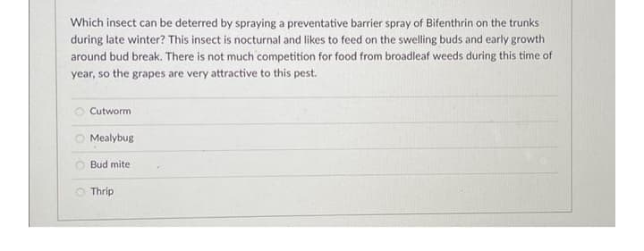 Which insect can be deterred by spraying a preventative barrier spray of Bifenthrin on the trunks
during late winter? This insect is nocturnal and likes to feed on the swelling buds and early growth
around bud break. There is not much competition for food from broadleaf weeds during this time of
year, so the grapes are very attractive to this pest.
O Cutworm
O Mealybug
Bud mite
O Thrip
