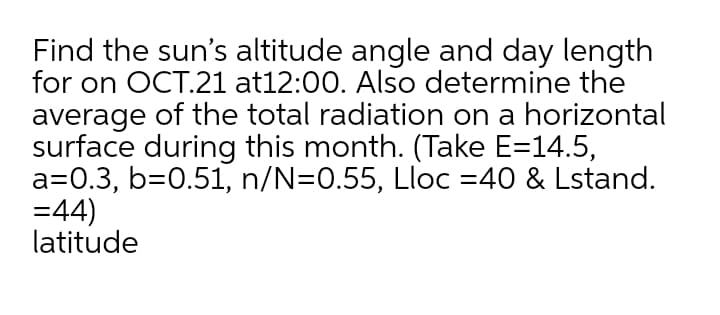 Find the sun's altitude angle and day length
for on OCT.21 at12:00. Also determine the
average of the total radiation on a horizontal
surface during this month. (Take E=14.5,
a=0.3, b=0.51, n/N=0.55, Lloc =40 & Lstand.
=44)
latitude
