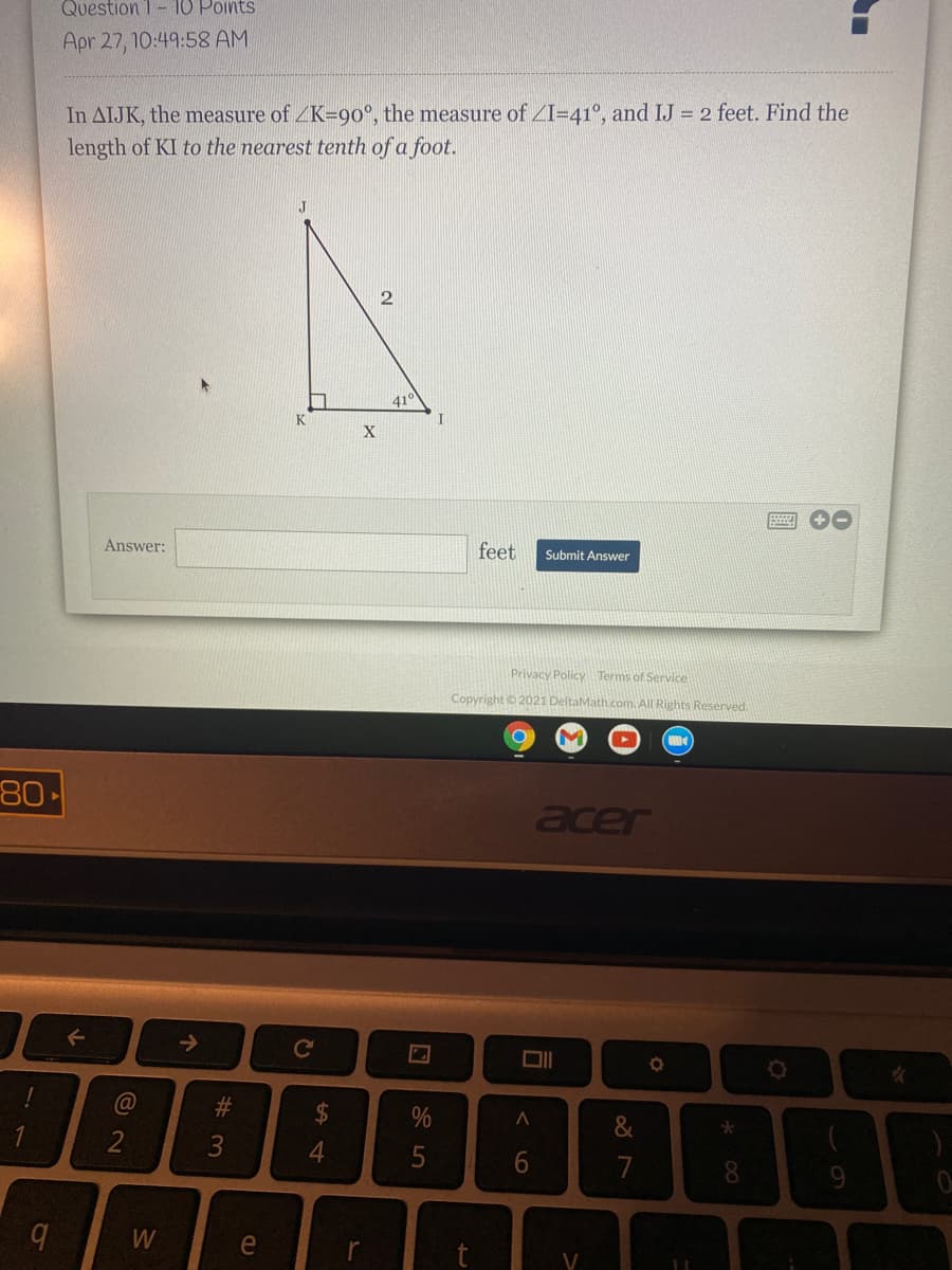 Question 1- 10 Points
Apr 27, 10:49:58 AM
In AIJK, the measure of ZK=90°, the measure of ZI=41°, and IJ 2 feet. Find the
length of KI to the nearest tenth of a foot.
J
2
41
K
X
画 0
Answer:
feet
Submit Answer
Privacy Policy Terms of Service
Copyright o 2021 DeltaMath.com. All Rights Reserved.
80
acer
->
@
#3
2$
6.
7
8.
W
e
