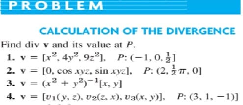 PROBLEM
CALCULATION OF THE DIVERGENCE
Find div v and its value at P.
1. v = [x2. 4y2, 9z²]. P:(-1,0. ]
2. v = [0, cos xyz, sin xyz], P: (2,T, 0]
3. v = (x² + y²)¯'[x, y]
4. v = [V1(y, z), v2(z. x), v3(x, y)], P: (3, 1, –1)]
