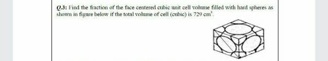 Q3: Find the fraction of the face centered cubie unit cell volume filled with hard spheres as
shown in figure below if the total vohume of cell (cubic) is 729 em'.
