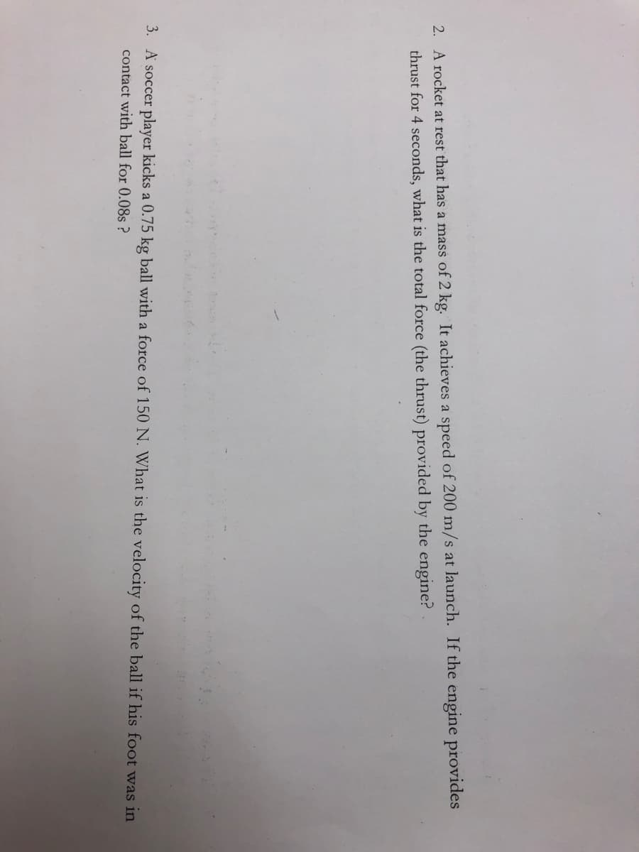 2. A rocket at rest that has a mass of 2 kg. It achieves a speed of 200 m/s at launch. If the engine provides
thrust for 4 seconds, what is the total force (the thrust) provided by the engine?
3. A soccer player kicks a 0.75 kg ball with a force of 150 N. What is the velocity of the ball if his foot was in
contact with ball for 0.08s ?
