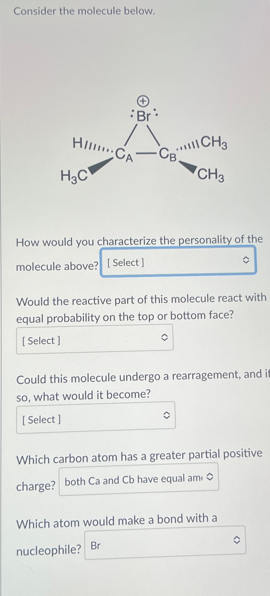 Consider the molecule below.
HICA
H3C
Br
CBCH3
CH3
How would you characterize the personality of the
molecule above? [Select]
Would the reactive part of this molecule react with
equal probability on the top or bottom face?
[Select]
Could this molecule undergo a rearragement, and if
so, what would it become?
[Select]
Which carbon atom has a greater partial positive
both Ca and Cb have equal am◇
charge?
Which atom would make a bond with a
nucleophile? Br