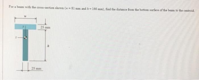 For a beam with the cross-section shown (w=81 mm and h=166 mm), find the distance from the bottom surface of the beam to the centroid.
T
25 mm
25 mm