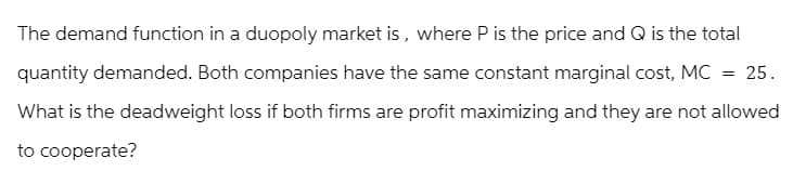 The demand function in a duopoly market is, where P is the price and Q is the total
quantity demanded. Both companies have the same constant marginal cost, MC = 25.
What is the deadweight loss if both firms are profit maximizing and they are not allowed
to cooperate?