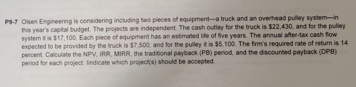 P9-7 Olsen Engineering is considering including two pieces of equipment-a truck and an overhead pulley system-in
this year's capital budget. The projects are independent. The cash outlay for the truck is $22,430, and for the pulley
system it is $17,100. Each piece of equipment has an estimated life of five years. The annual after-tax cash flow
expected to be provided by the truck is $7,500, and for the pulley it is $5,100. The firm's required rate of return is 14
percent. Calculate the NPV, IRR, MIRR, the traditional payback (PB) period, and the discounted payback (DPB)
period for each project. lindicate which project(s) should be accepted.